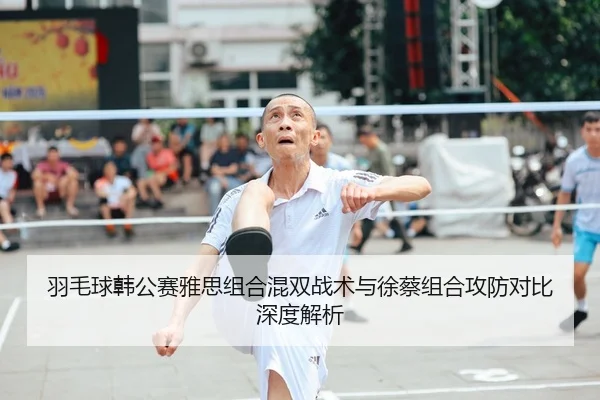 羽毛球韩公赛雅思组合混双战术与徐蔡组合攻防对比深度解析