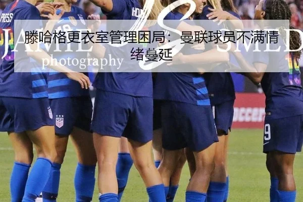 滕哈格更衣室管理困局：曼联球员不满情绪蔓延